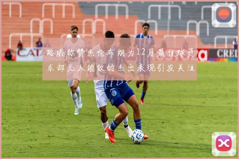路威称赞杰伦布朗为12月最佳球员东部无人能敌的杰出表现引发关注