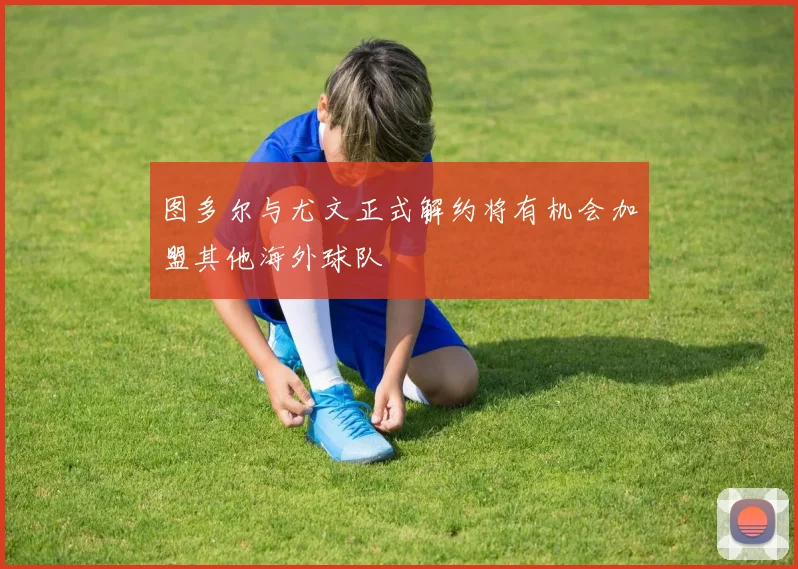 图多尔与尤文正式解约将有机会加盟其他海外球队