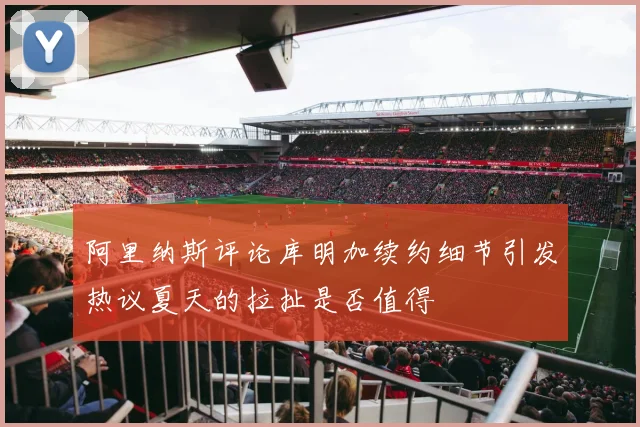 阿里纳斯评论库明加续约细节引发热议夏天的拉扯是否值得
