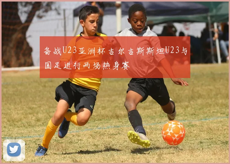 备战U23亚洲杯吉尔吉斯斯坦U23与国足进行两场热身赛