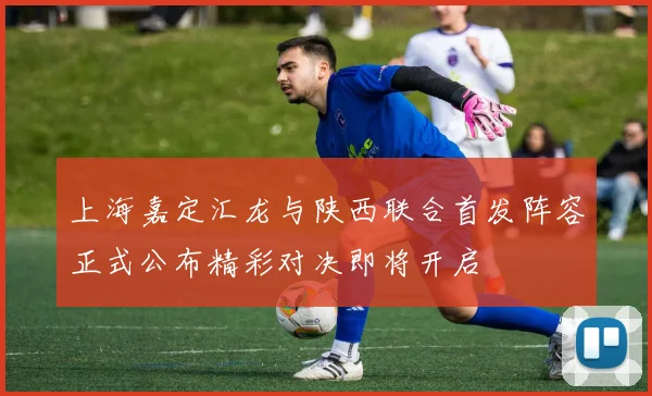 上海嘉定汇龙与陕西联合首发阵容正式公布精彩对决即将开启
