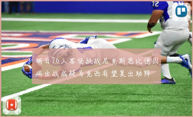 明日76人客场挑战尼克斯恩比德因病出战成疑马克西有望复出助阵