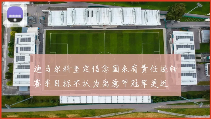 迪马尔科坚定信念国米有责任逆转赛季目标不认为离意甲冠军更近
