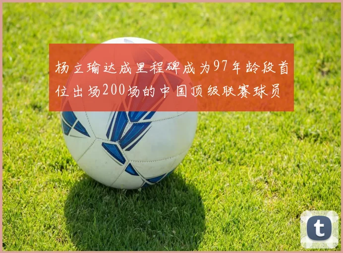 杨立瑜达成里程碑成为97年龄段首位出场200场的中国顶级联赛球员