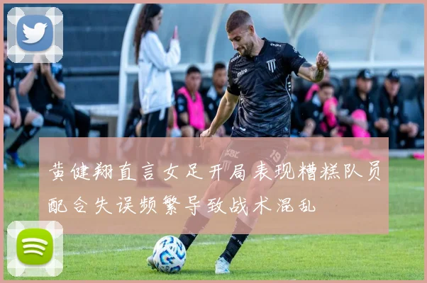 黄健翔直言女足开局表现糟糕队员配合失误频繁导致战术混乱