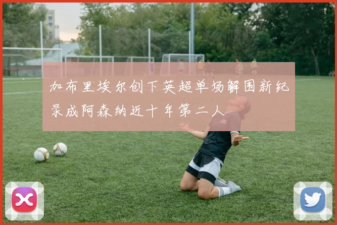 加布里埃尔创下英超单场解围新纪录成阿森纳近十年第二人