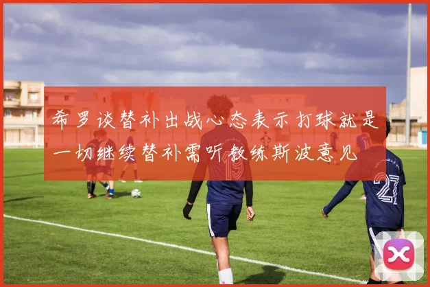 希罗谈替补出战心态表示打球就是一切继续替补需听教练斯波意见