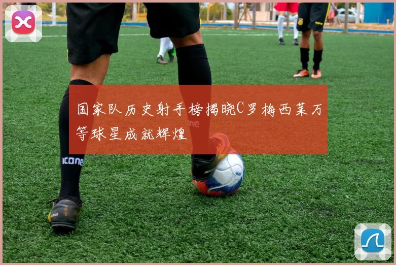 国家队历史射手榜揭晓C罗梅西莱万等球星成就辉煌