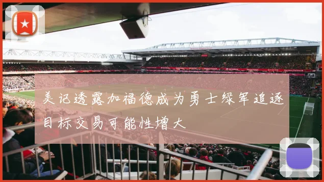 美记透露加福德成为勇士绿军追逐目标交易可能性增大