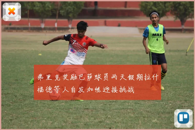 弗里克奖励巴萨球员两天假期拉什福德等人自发加练迎接挑战
