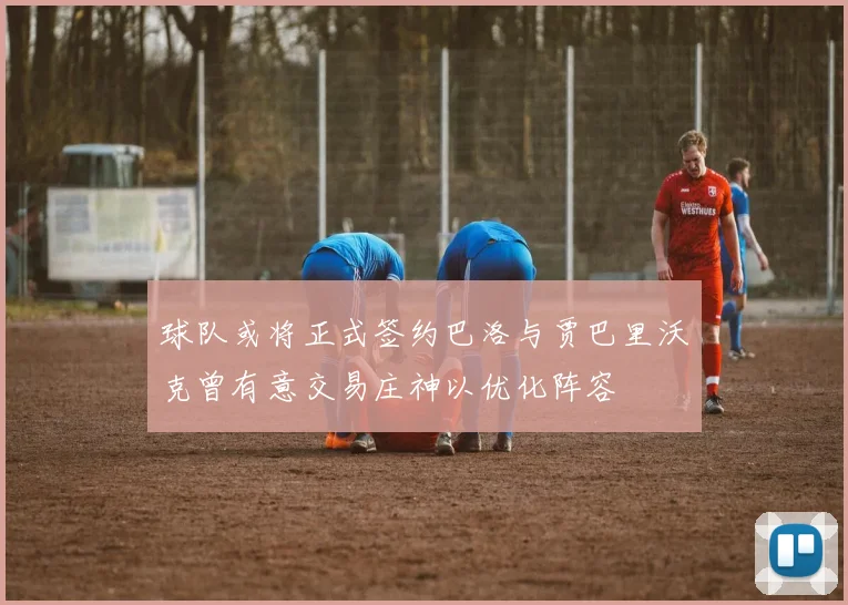 球队或将正式签约巴洛与贾巴里沃克曾有意交易庄神以优化阵容