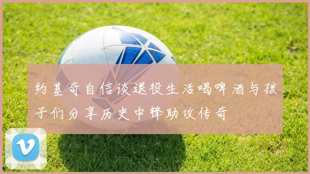 约基奇自信谈退役生活喝啤酒与孩子们分享历史中锋助攻传奇