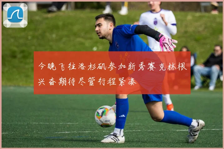 今晚飞往洛杉矶参加新秀赛克林根兴奋期待尽管行程紧凑