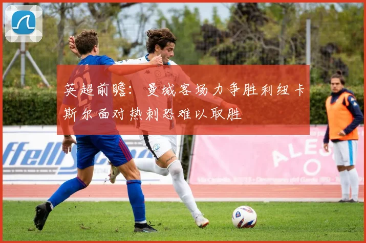 英超前瞻：曼城客场力争胜利纽卡斯尔面对热刺恐难以取胜
