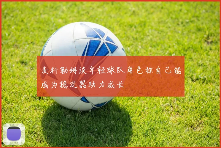 麦科勒姆谈年轻球队角色称自己能成为稳定器助力成长