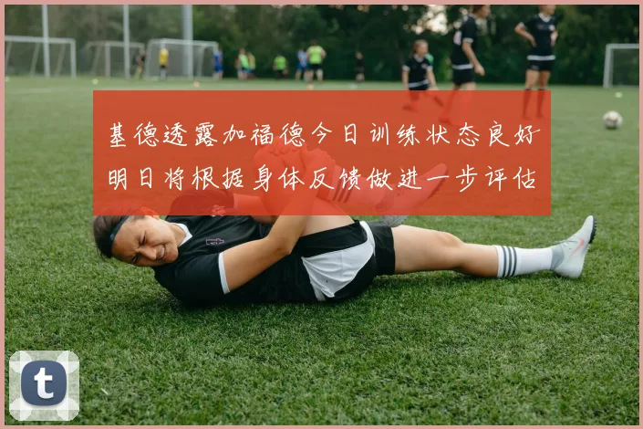 基德透露加福德今日训练状态良好明日将根据身体反馈做进一步评估