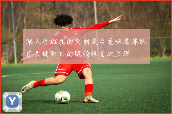 湖人对雄鹿的失利是否意味着球队在关键时刻的脆弱性首次显现