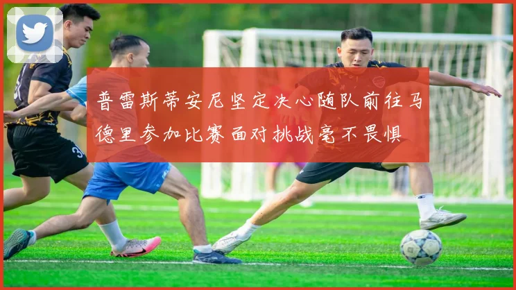 普雷斯蒂安尼坚定决心随队前往马德里参加比赛面对挑战毫不畏惧