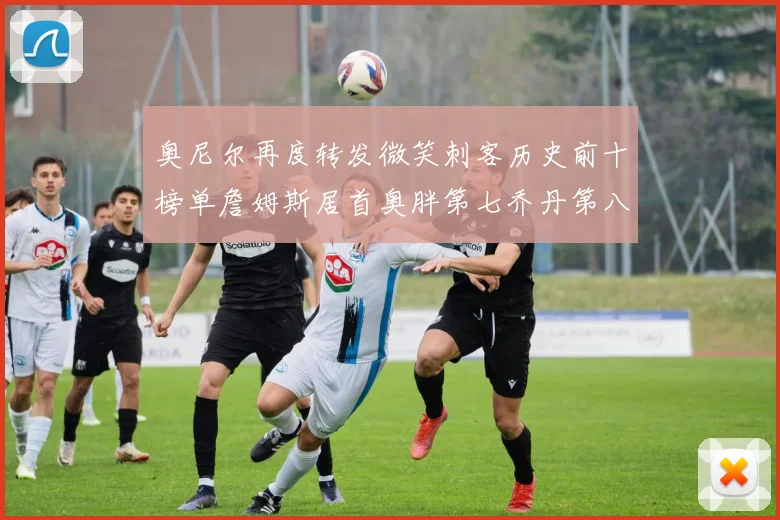 奥尼尔再度转发微笑刺客历史前十榜单詹姆斯居首奥胖第七乔丹第八引热议