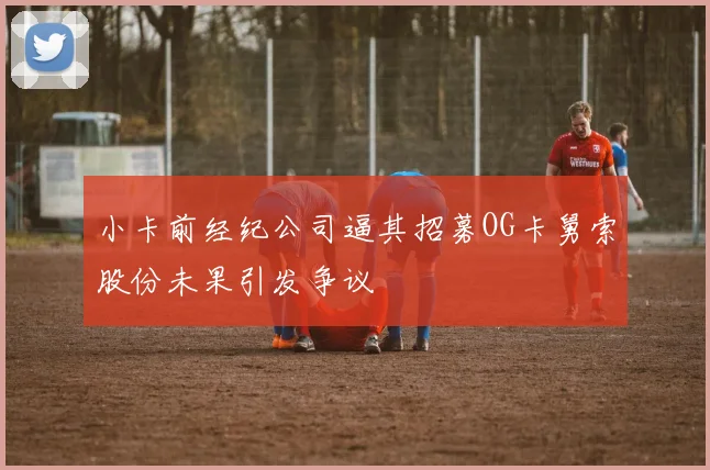 小卡前经纪公司逼其招募OG卡舅索股份未果引发争议